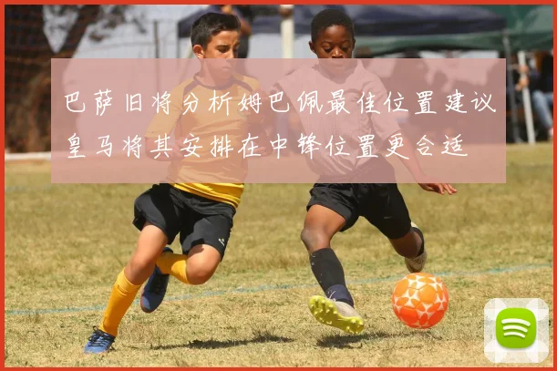 巴萨旧将分析姆巴佩最佳位置建议皇马将其安排在中锋位置更合适