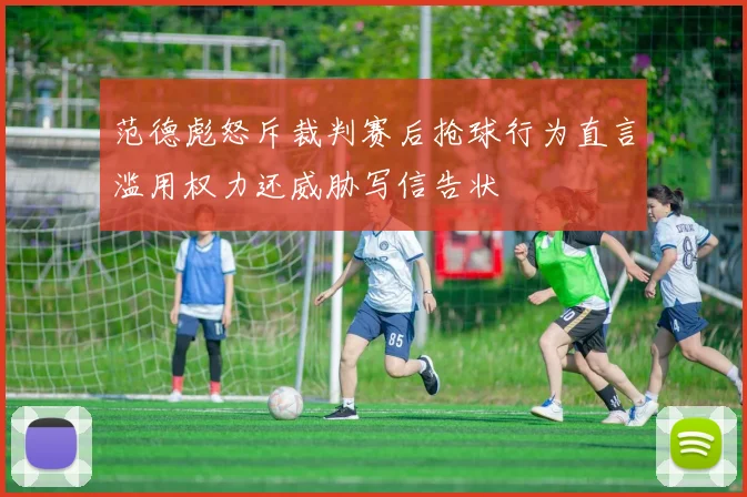 范德彪怒斥裁判赛后抢球行为直言滥用权力还威胁写信告状